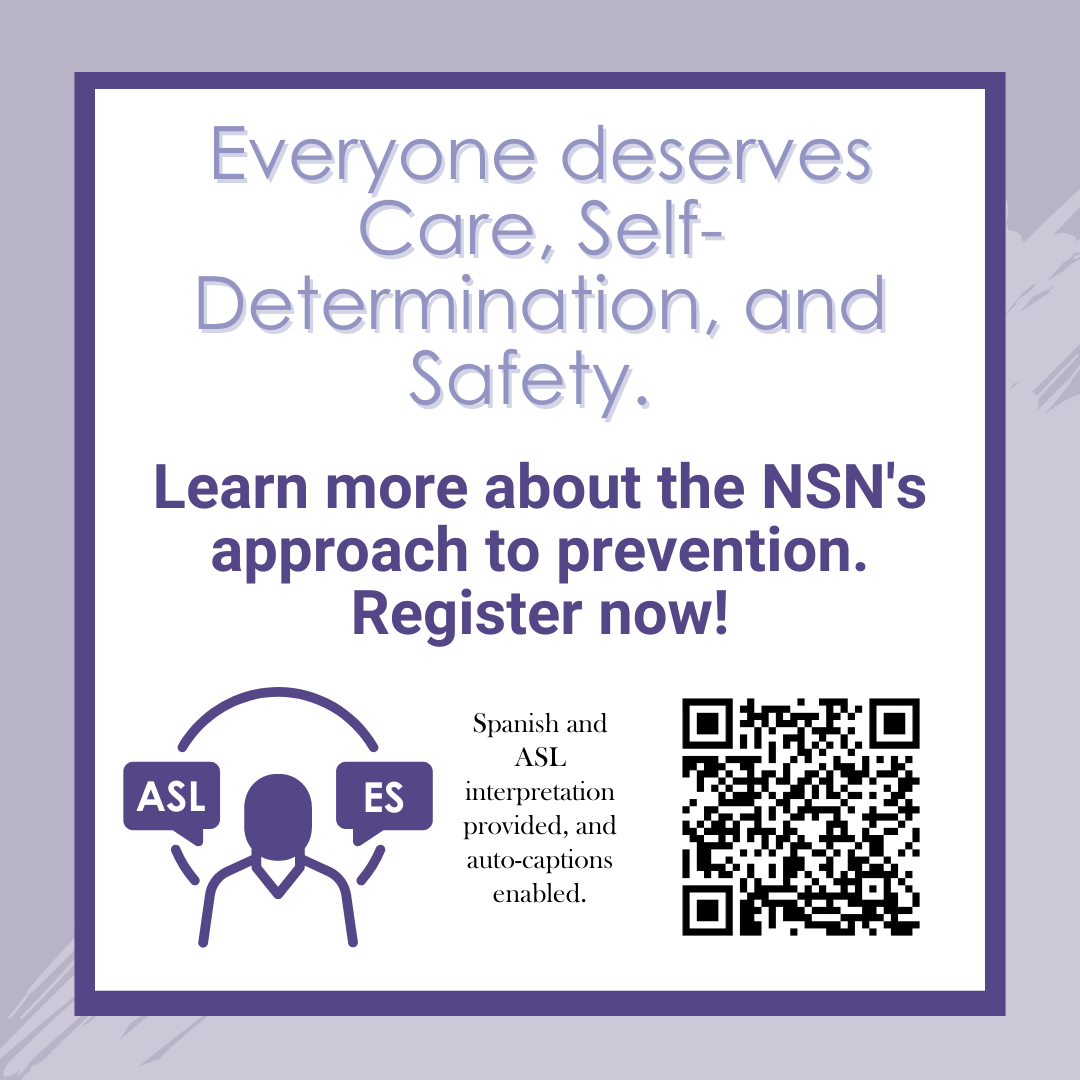 Image says: Everyone deserves Care, Self-Determination, and Safety. Learn more about the NSN's approach to prevention. Register now! Spanish and ASL interpretation provided and auto-captions enabled."